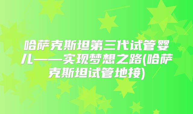 哈萨克斯坦第三代试管婴儿——实现梦想之路(哈萨克斯坦试管地接)