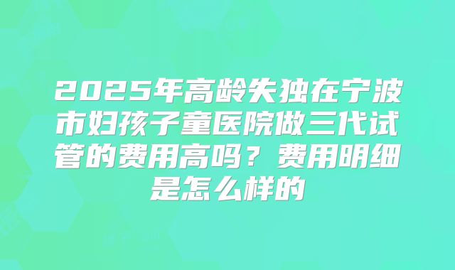 2025年高龄失独在宁波市妇孩子童医院做三代试管的费用高吗？费用明细是怎么样的