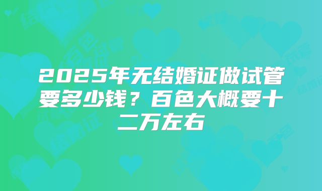 2025年无结婚证做试管要多少钱？百色大概要十二万左右