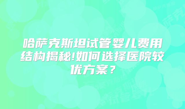 哈萨克斯坦试管婴儿费用结构揭秘!如何选择医院较优方案？