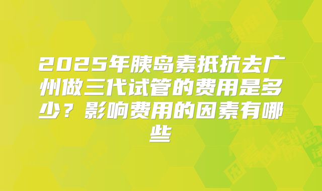 2025年胰岛素抵抗去广州做三代试管的费用是多少?影响费用的因素有哪些
