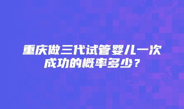 重庆做三代试管婴儿一次成功的概率多少？