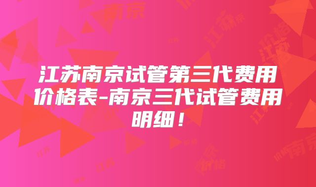 江苏南京试管第三代费用价格表-南京三代试管费用明细!