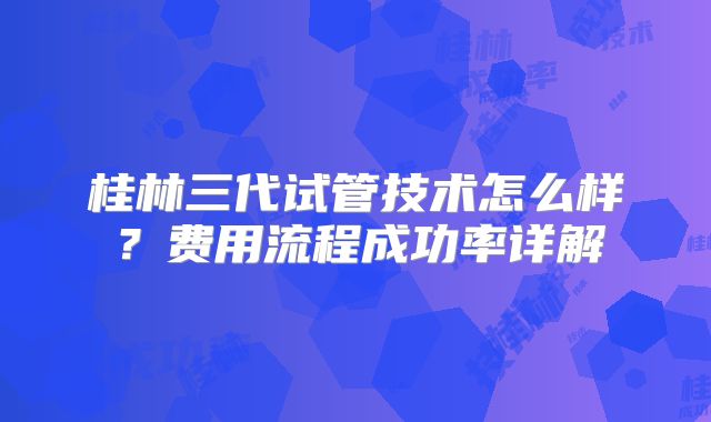 桂林三代试管技术怎么样？费用流程成功率详解