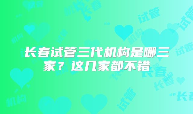 长春试管三代机构是哪三家？这几家都不错