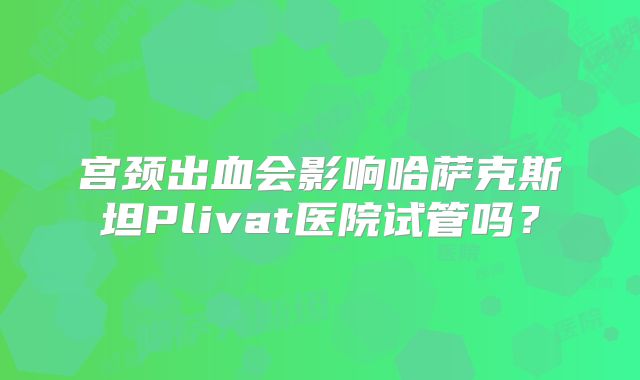 宫颈出血会影响哈萨克斯坦Plivat医院试管吗？