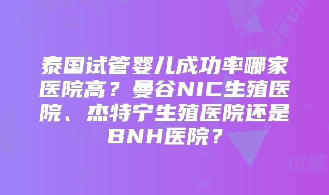 泰国试管婴儿成功率哪家医院高？曼谷NIC生殖医院、杰特宁生殖医院还是BNH医院？