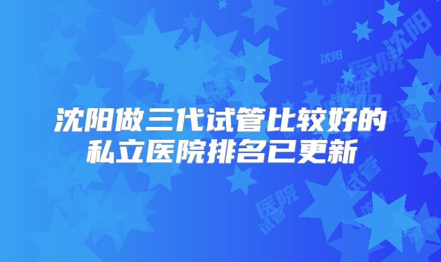 沈阳做三代试管比较好的私立医院排名已更新