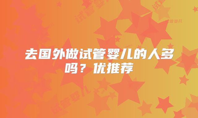 去国外做试管婴儿的人多吗？优推荐