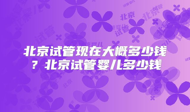 北京试管现在大概多少钱？北京试管婴儿多少钱