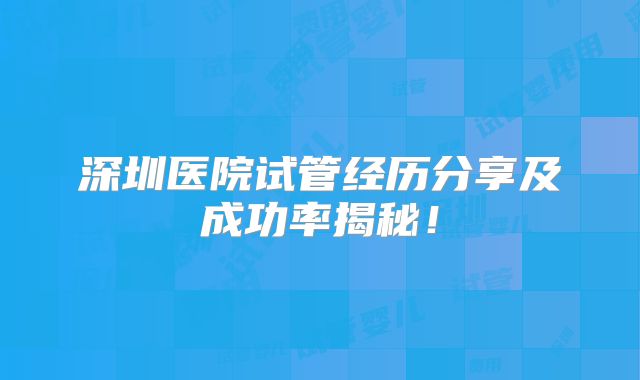 深圳医院试管经历分享及成功率揭秘!