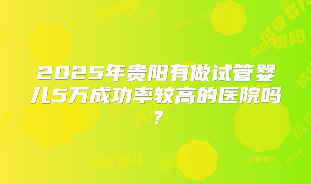 2025年贵阳有做试管婴儿5万成功率较高的医院吗?
