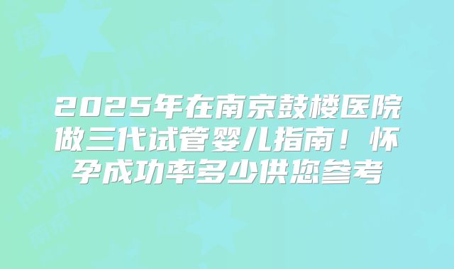 2025年在南京鼓楼医院做三代试管婴儿指南！怀孕成功率多少供您参考