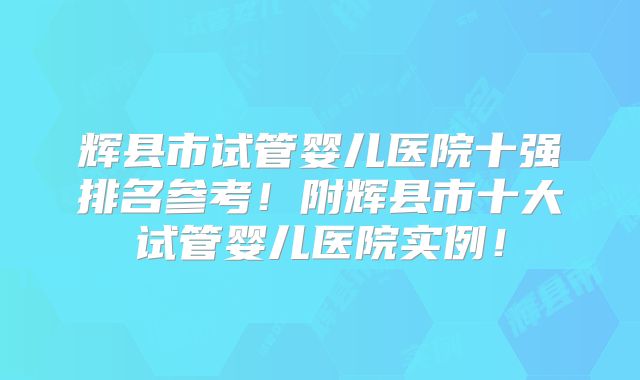 辉县市试管婴儿医院十强排名参考!附辉县市十大试管婴儿医院实例!
