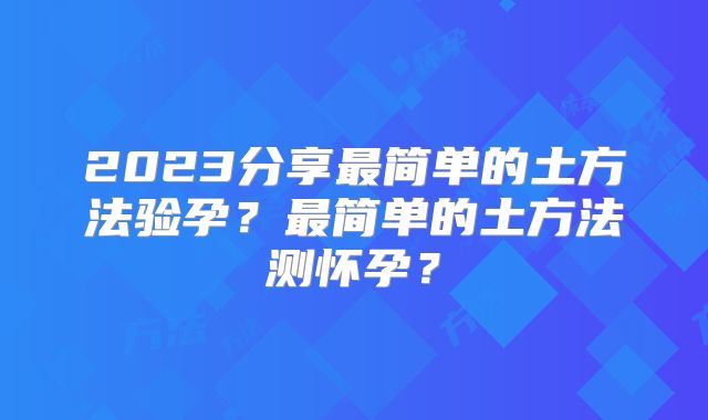 2023分享最简单的土方法验孕？最简单的土方法测怀孕？