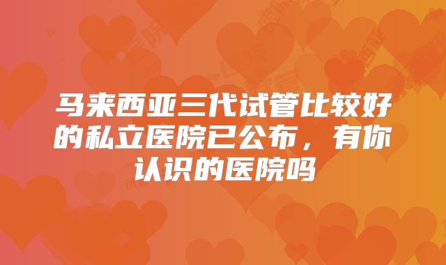 马来西亚三代试管比较好的私立医院已公布，有你认识的医院吗