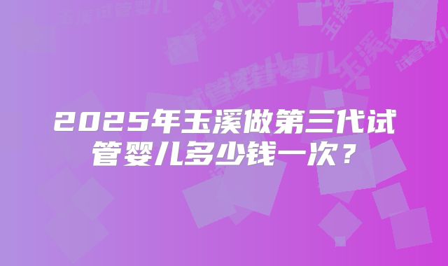 2025年玉溪做第三代试管婴儿多少钱一次？