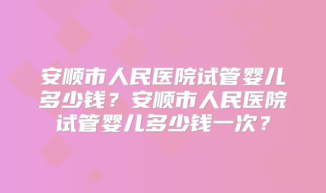 安顺市人民医院试管婴儿多少钱?安顺市人民医院试管婴儿多少钱一次?