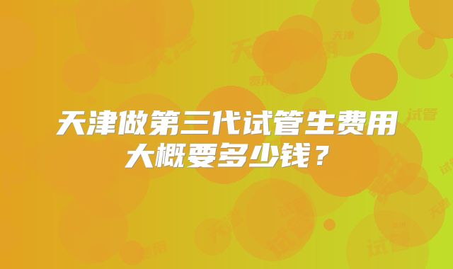 天津做第三代试管生费用大概要多少钱？