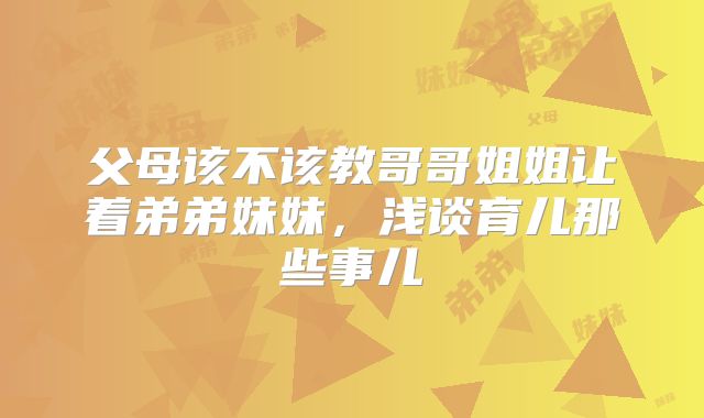 父母该不该教哥哥姐姐让着弟弟妹妹,浅谈育儿那些事儿