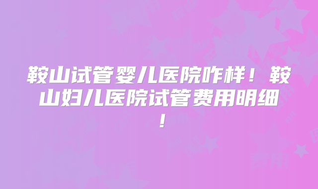 鞍山试管婴儿医院咋样！鞍山妇儿医院试管费用明细！