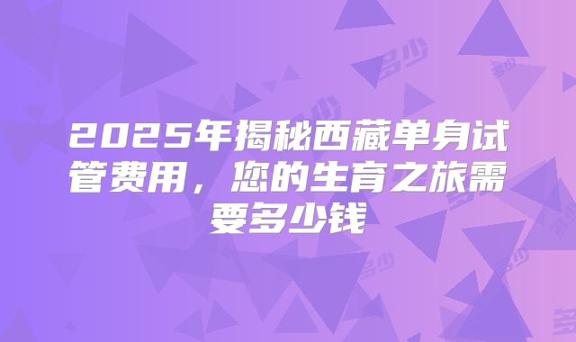 2025年揭秘西藏单身试管费用，您的生育之旅需要多少钱