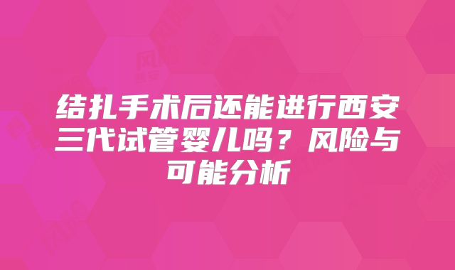 结扎手术后还能进行西安三代试管婴儿吗？风险与可能分析