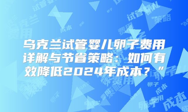 乌克兰试管婴儿卵子费用详解与节省策略：如何有效降低2024年成本？”