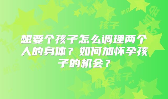 想要个孩子怎么调理两个人的身体？如何加怀孕孩子的机会？