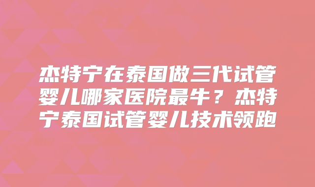 杰特宁在泰国做三代试管婴儿哪家医院最牛？杰特宁泰国试管婴儿技术领跑