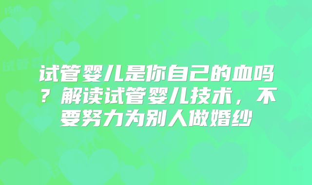 试管婴儿是你自己的血吗？解读试管婴儿技术，不要努力为别人做婚纱