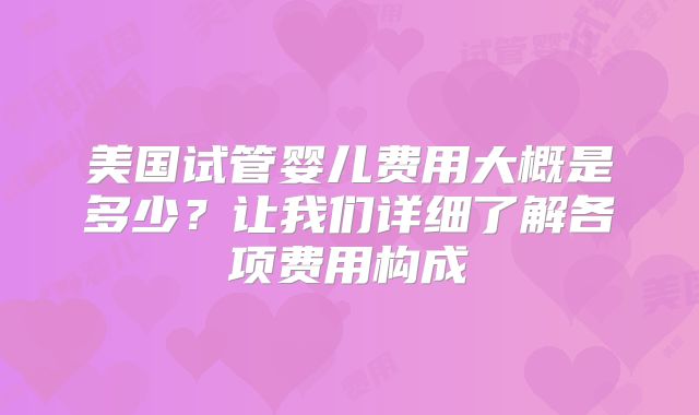 美国试管婴儿费用大概是多少？让我们详细了解各项费用构成