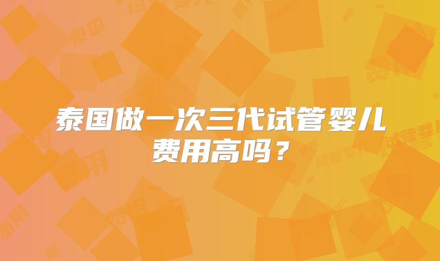 泰国做一次三代试管婴儿费用高吗?