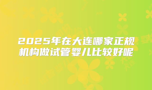 2025年在大连哪家正规机构做试管婴儿比较好呢