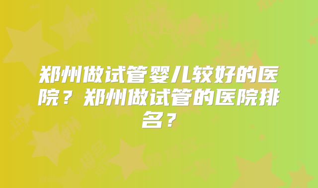 郑州做试管婴儿较好的医院？郑州做试管的医院排名？