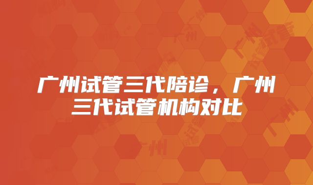 广州试管三代陪诊,广州三代试管机构对比