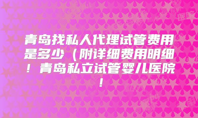 青岛找私人代理试管费用是多少（附详细费用明细！青岛私立试管婴儿医院！
