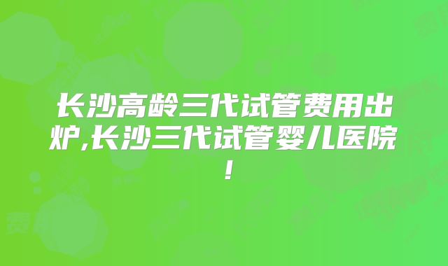 长沙高龄三代试管费用出炉,长沙三代试管婴儿医院！