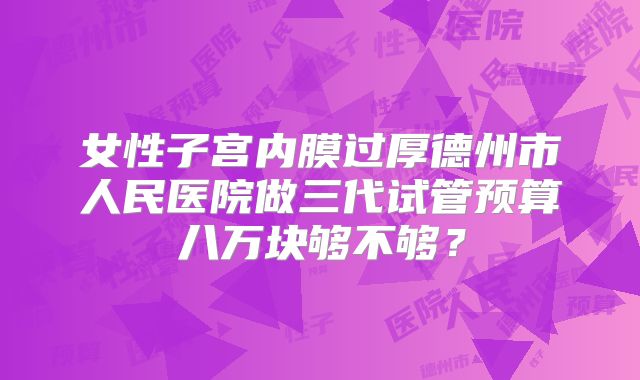女性子宫内膜过厚德州市人民医院做三代试管预算八万块够不够？