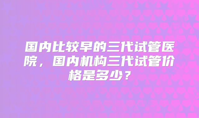 国内比较早的三代试管医院,国内机构三代试管价格是多少?