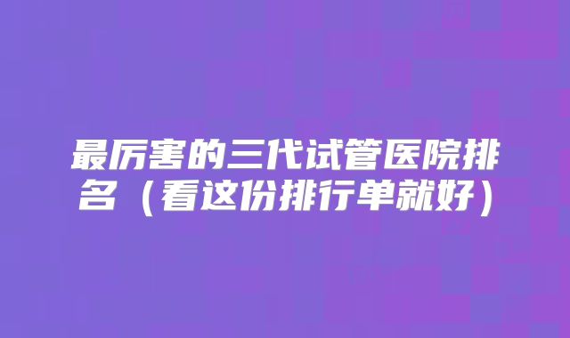 最厉害的三代试管医院排名（看这份排行单就好）
