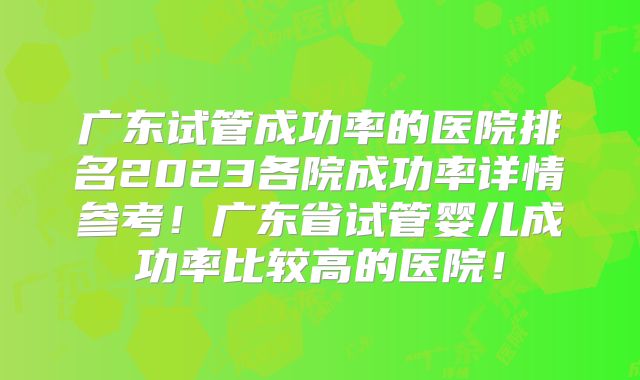广东试管成功率的医院排名2023各院成功率详情参考!广东省试管婴儿成功率比较高的医院!