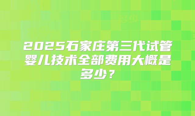 2025石家庄第三代试管婴儿技术全部费用大概是多少?