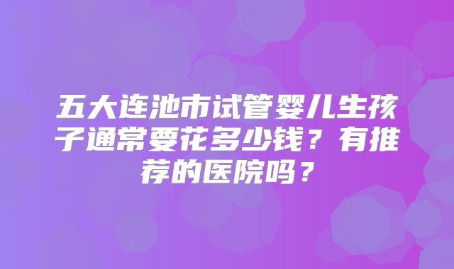五大连池市试管婴儿生孩子通常要花多少钱?有推荐的医院吗?