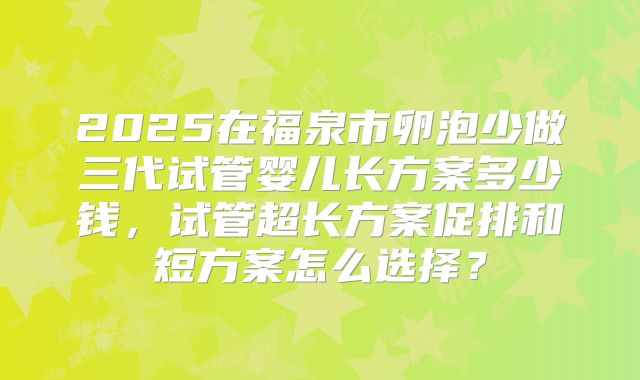 2025在福泉市卵泡少做三代试管婴儿长方案多少钱,试管超长方案促排和短方案怎么选择?