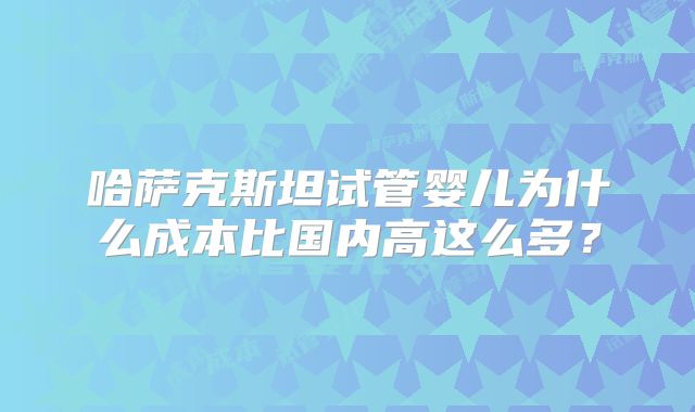 哈萨克斯坦试管婴儿为什么成本比国内高这么多？