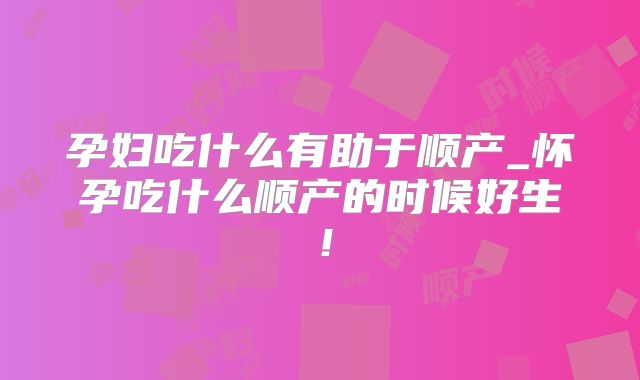 孕妇吃什么有助于顺产_怀孕吃什么顺产的时候好生！