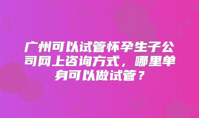 广州可以试管怀孕生子公司网上咨询方式，哪里单身可以做试管？