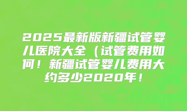 2025最新版新疆试管婴儿医院大全(试管费用如何!新疆试管婴儿费用大约多少2020年!