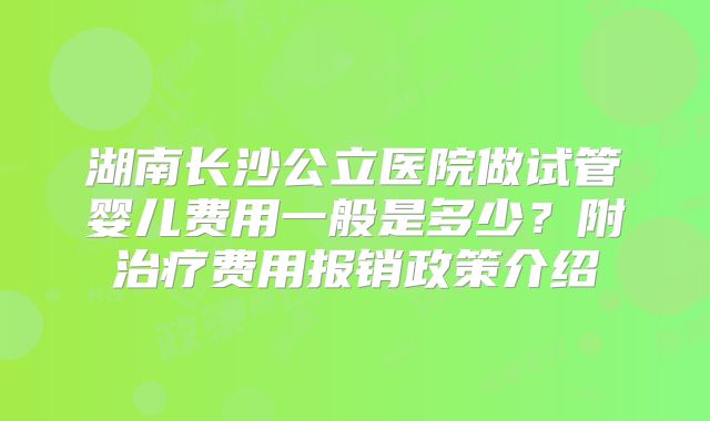 湖南长沙公立医院做试管婴儿费用一般是多少?附治疗费用报销政策介绍